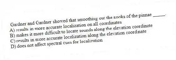  Gardner and Gardner showed that smoothing out the nooks of the pinnae _____.
A) results in more accurate localization on all coordinates
B) makes it more difficult to locate sounds along the elevation coordinate
C) results in more accurate localization along the elevation coordinate
D) does not affect spectral cues for localization