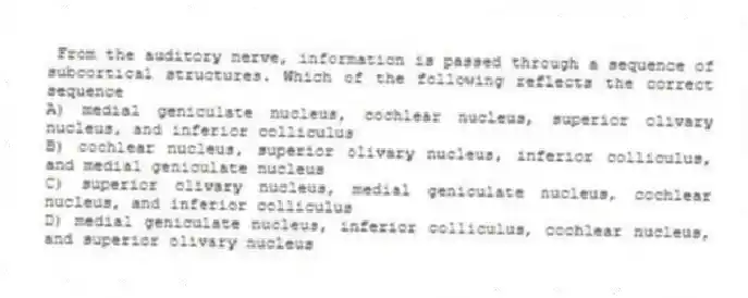 From the auditory nerve, information is passed through a sequence of subcortical structures. Which of the following reflects the correct sequence
A) medial geniculate nucleus, cochlear nucleus, superior olivary nucleus, and inferior colliculus
B) cochlear nucleus, superior olivary nucleus, inferior colliculus, and medial geniculate nucleus
C) superior olivary nucleus, medial geniculate nucleus, cochlear nucleus, and inferior colliculus
D) medial geniculate nucleus, inferior colliculus, cochlear nucleus, and superior olivary nucleus