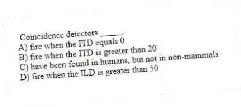  Coincidence detectors _____.
A) fire when the ITD equals 0
B) fire when the ITD is greater than 20
C) have been found in humans, but not in non-mammals
D) fire when the ILD is greater than 50