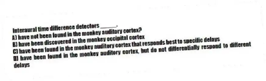 Interaural time difference detectors _____.
A) have not been found in the monkey auditory cortex?
B) have been discovered in the monkey occipital cortex
C) have been found in the monkey auditory cortex that responds best to specific delays
D) have been found in the monkey auditory cortex, but do not differentially respond to different delays