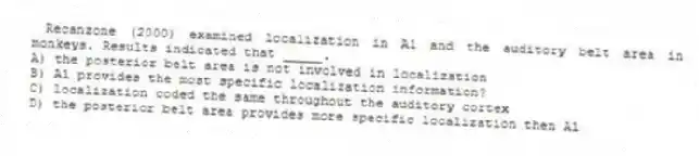  Recanzone (2000) examined localization in A1 and the auditory belt area in monkeys. Results indicated that _____.
A) the posterior belt area is not involved in localization
B) A1 provides the most specific localization information?
C) localization coded the same throughout the auditory cortex
D) the posterior belt area provides more specific localization then A1