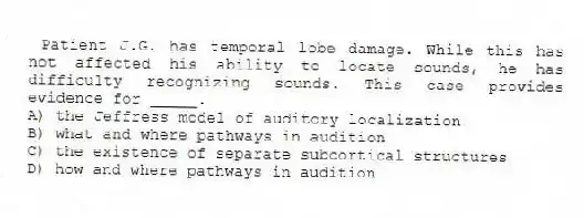 Patient J.G. has temporal lobe damage. While this has not affected his ability to locate sounds, he has difficulty recognizing sounds. This case provides evidence for _____.
A) the Jeffress model of auditory localization
B) what and where pathways in audition
C) the existence of separate subcortical structures
D) how and where pathways in audition