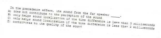 In the precedence effect, the sound from the far speaker _____.
A) does not contribute to the perception of the sound
B) only helps sound localization if the time difference is less than 5 milliseconds
C) only helps sound localization if the time difference is less than 2 milliseconds
D) contributes to the quality of the sound