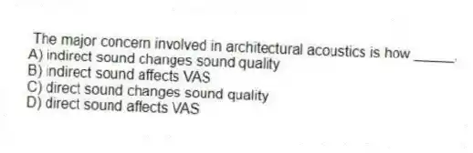 The major concern involved in architectural acoustics is how _____.
A) indirect sound changes sound quality
B) indirect sound affects VAS
C) direct sound changes sound quality
D) direct sound affects VAS