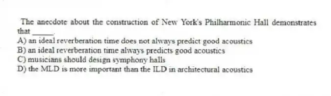 The anecdote about the construction of New York's Philharmonic Hall demonstrates that _____.
A) an ideal reverberation time does not always predict good acoustics
B) an ideal reverberation time always predicts good acoustics
C) musicians should design symphony halls
D) the MLD is more important than the ILD in architectural acoustics