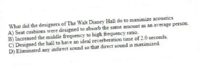 What did the designers of The Walt Disney Hall do to maximize acoustics
A) Seat cushions were designed to absorb the same amount as an average person.
B) Increased the middle frequency to high frequency ratio.
C) Designed the hall to have an ideal reverberation time of 2.0 seconds.
D) Eliminated any indirect sound so that direct sound is maximized.