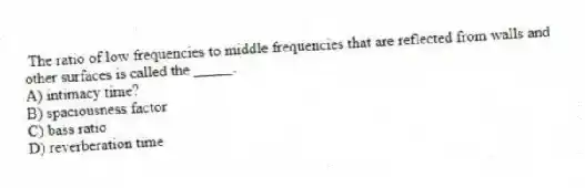 The ratio of low frequencies to middle frequencies that are reflected from walls and other surfaces is called the _____.
A) intimacy time?
B) spaciousness factor
C) bass ratio
D) reverberation time