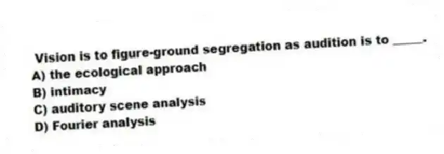 Vision is to figure-ground segregation as audition is to _____.
A) the ecological approach
B) intimacy
C) auditory scene analysis
D) Fourier analysis