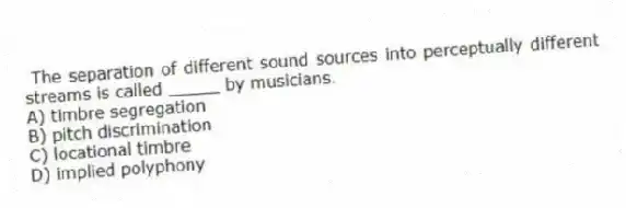 The separation of different sound sources into perceptually different streams is called _____ by musicians.
A) timbre segregation
B) pitch discrimination
C) locational timbre
D) implied polyphony