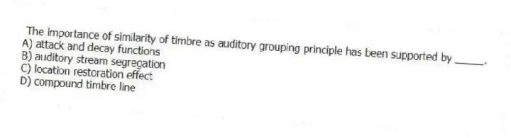 The importance of similarity of timbre as auditory grouping principle has been supported by _____.
A) attack and decay functions
B) auditory stream segregation
C) location restoration effect
D) compound timbre line