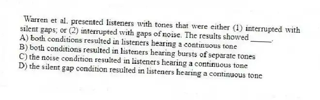 Warren et al. presented listeners with tones that were either (1) interrupted with silent gaps; or (2) interrupted with gaps of noise. The results showed _____.
A) both conditions resulted in listeners hearing a continuous tone
B) both conditions resulted in listeners hearing bursts of separate tones
C) the noise condition resulted in listeners hearing a continuous tone
D) the silent gap condition resulted in listeners hearing a continuous tone