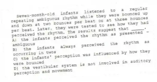 Seven-month-old infants listened to a regular repeating ambiguous rhythm while they were bounced up and down at two bounces per beat or at three bounces per beat. Later, they were tested to see how they had perceived the rhythm. The results suggest that _____.
A) the infants perceived the rhythm as presented - ambiguous
B) the infants always perceived the rhythm as occurring in twos
C) the infants' perception was influenced by how they were bounced
D) the vestibular system is not involved in auditory perception and movement