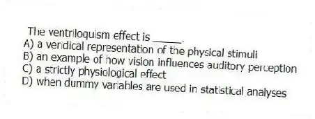 The ventriloquism effect is _____.
A) a veridical representation of the physical stimuli
B) an example of how vision influences auditory perception
C) a strictly physiological effect
D) when dummy variables are used in statistical analyses