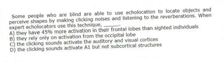 Some people who are blind are able to use echolocation to locate objects and perceive shapes by making clicking noises and listening to the reverberations. When expert echolocators use this technique, _____.
A) they have 45% more activation in their frontal lobes than sighted individuals
B) they rely only on activation from the occipital lobe
C) the clicking sounds activate the auditory and visual cortices
D) the clicking sounds activate A1 but not subcortical structures