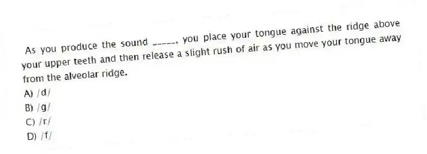 As you produce the sound _____, you place your tongue against the ridge above your upper teeth and then release a slight rush of air as you move your tongue away from the alveolar ridge.
A) /d/
B) /g/
C) /r/
D) /f/