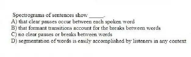 Spectrograms of sentences show _____.
A) that clear pauses occur between each spoken word
B) that formant transitions account for the breaks between words
C) no clear pauses or breaks between words
D) segmentation of words is easily accomplished by listeners in any context
