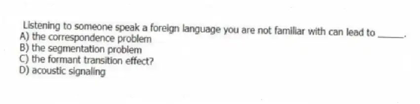Listening to someone speak a foreign language you are not familiar with can lead to _____.
A) the correspondence problem
B) the segmentation problem
C) the formant transition effect?
D) acoustic signaling