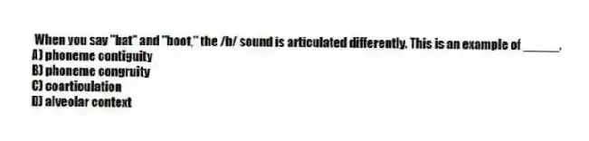 When you say "bat" and "boot," the /b/ sound is articulated differently. This is an example of _____.
A) phoneme contiguity
B) phoneme congruity
C) coarticulation
D) alveolar context