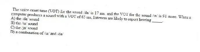 The voice onset time (VOT) for the sound /da/ is 17 ms, and the VOT for the sound /ta/ is 91 msec. When a computer produces a sound with a VOT of 65 ms, listeners are likely to report hearing _____.
A) the /da/ sound
B) the /ta/ sound
C) the /ja/ sound
D) a combination of /ta/ and /da/
