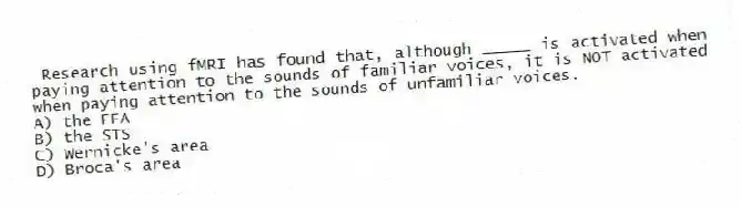 Research using fMRI has found that, although _____ is activated when paying attention to the sounds of familiar voices, it is NOT activated when paying attention to the sounds of unfamiliar voices.
A) the FFA
B) the STS
C) Wernicke's area
D) Broca's area