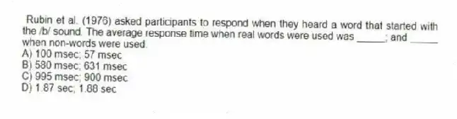 Rubin et al. (1976) asked participants to respond when they heard a word that started with the /b/ sound. The average response time when real words were used was _____; and _____ when non-words were used.
A) 100 msec; 57 msec
B) 580 msec; 631 msec
C) 995 msec; 900 msec
D) 1.87 sec; 1.88 sec