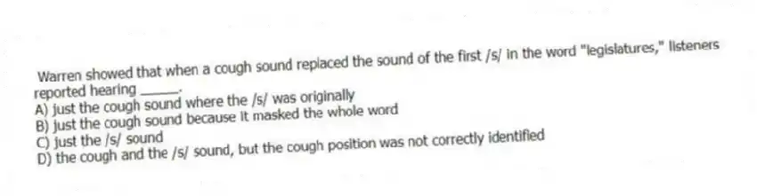 Warren showed that when a cough sound replaced the sound of the first /s/ in the word "legislatures," listeners reported hearing _____.
A) just the cough sound where the /s/ was originally
B) just the cough sound because it masked the whole word
C) just the /s/ sound
D) the cough and the /s/ sound, but the cough position was not correctly identified