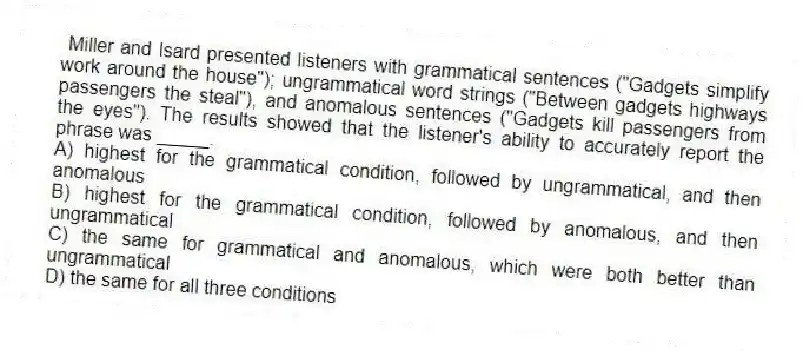 Miller and Isard presented listeners with grammatical sentences ("Gadgets simplify work around the house"); ungrammatical word strings ("Between gadgets highways passengers the steal"), and anomalous sentences ("Gadgets kill passengers from the eyes"). The results showed that the listener's ability to accurately report the phrase was _____.
A) highest for the grammatical condition, followed by ungrammatical, and then anomalous
B) highest for the grammatical condition, followed by anomalous, and then ungrammatical
C) the same for grammatical and anomalous, which were both better than ungrammatical
D) the same for all three conditions