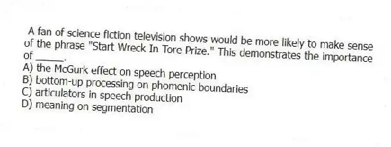A fan of science fiction television shows would be more likely to make sense of the phrase "Start Wreck In Tore Prize." This demonstrates the importance of _____.
A) the McGurk effect on speech perception
B) bottom-up processing on phomenic boundaries
C) articulators in speech production
D) meaning on segmentation