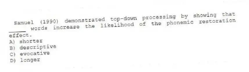 Samuel (1990) demonstrated top-down processing by showing that _____ words increase the likelihood of the phonemic restoration effect.
A) shorter
B) descriptive
C) evocative
D) longer