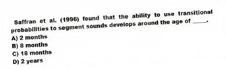  Saffran et al. (1996) found that the ability to use transitional probabilities to segment sounds develops around the age of _____.
A) 2 months
B) 8 months
C) 18 months
D) 2 years