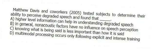 Matthew Davis and coworkers (2005) tested subjects to determine their ability to perceive degraded speech and found that _____.
A) higher level information can help in understanding degraded speech
B) in general, nonacoustic factors have no influence on speech perception
C) knowing what is being said is less important than how it is said
D) multimodal processing occurs only following explicit and intense training