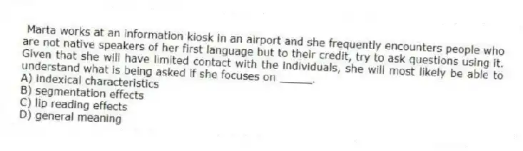 Marta works at an information kiosk in an airport and she frequently encounters people who are not native speakers of her first language but to their credit, try to ask questions using it. Given that she will have limited contact with the individuals, she will most likely be able to understand what is being asked if she focuses on _____.
A) indexical characteristics
B) segmentation effects
C) lip reading effects
D) general meaning