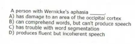 A person with Wernicke's aphasia _____.
A) has damage to an area of the occipital cortex
B) can comprehend words, but can't produce speech
C) has trouble with word segmentation
D) produces fluent but incoherent speech