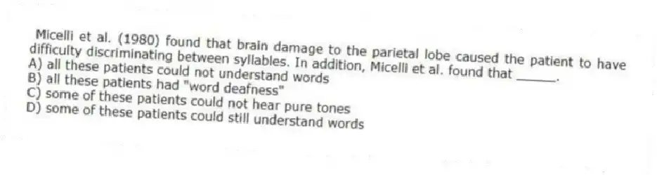 Micelli et al. (1980) found that brain damage to the parietal lobe caused the patient to have difficulty discriminating between syllables. In addition, Micelli et al. found that _____.
A) all these patients could not understand words
B) all these patients had "word deafness"
C) some of these patients could not hear pure tones
D) some of these patients could still understand words
