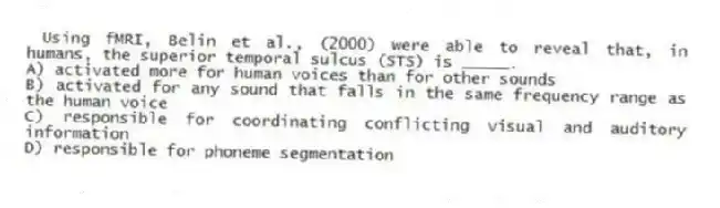 Using fMRI, Belin et al., (2000) were able to reveal that, in humans, the superior temporal sulcus (STS) is _____.
A) activated more for human voices than for other sounds
B) activated for any sound that falls in the same frequency range as the human voice
C) responsible for coordinating conflicting visual and auditory information
D) responsible for phoneme segmentation