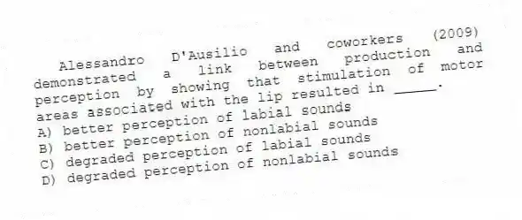  Alessandro D'Ausilio and coworkers (2009) demonstrated a link between production and perception by showing that stimulation of motor areas associated with the lip resulted in _____.
A) better perception of labial sounds
B) better perception of nonlabial sounds
C) degraded perception of labial sounds
D) degraded perception of nonlabial sounds