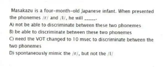Masakazu is a four-month-old Japanese infant. When presented the phonemes /r/ and /l/, he will _____.
A) not be able to discriminate between these two phonemes
B) be able to discriminate between these two phonemes
C) need the VOT changed to 10 msec to discriminate between the two phonemes
D) spontaneously mimic the /r/, but not the /l/
