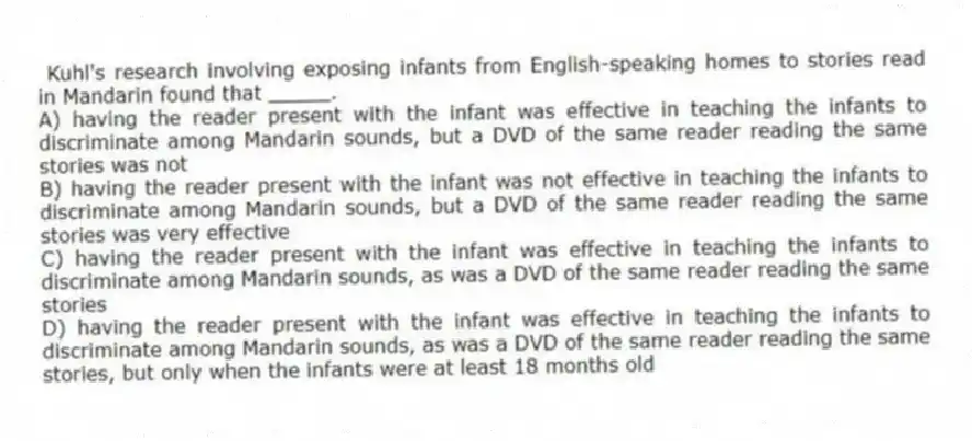  Kuhl's research involving exposing infants from English-speaking homes to stories read in Mandarin found that _____.
A) having the reader present with the infant was effective in teaching the infants to discriminate among Mandarin sounds, but a DVD of the same reader reading the same stories was not
B) having the reader present with the infant was not effective in teaching the infants to discriminate among Mandarin sounds, but a DVD of the same reader reading the same stories was very effective
C) having the reader present with the infant was effective in teaching the infants to discriminate among Mandarin sounds, as was a DVD of the same reader reading the same stories
D) having the reader present with the infant was effective in teaching the infants to discriminate among Mandarin sounds, as was a DVD of the same reader reading the same stories, but only when the infants were at least 18 months old
