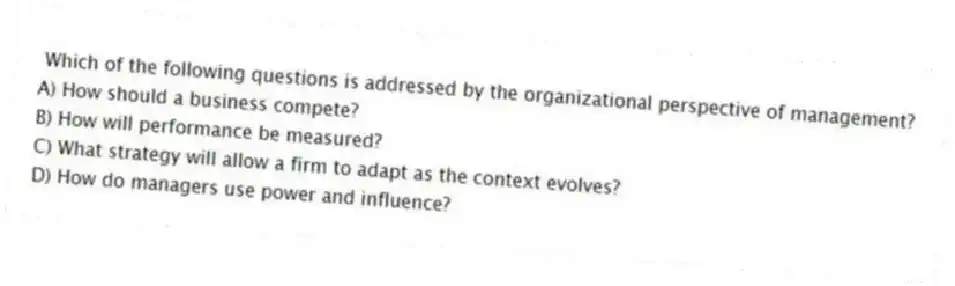 Which of the following questions is addressed by the organizational perspective of management?
A) How should a business compete?
B) How will performance be measured?
C) What strategy will allow a firm to adapt as the context evolves?
D) How do managers use power and influence?