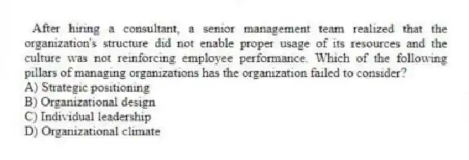After hiring a consultant, a senior management team realized that the organization's structure did not enable proper usage of its resources and the culture was not reinforcing employee performance. Which of the following pillars of managing organizations has the organization failed to consider?
A) Strategic positioning
B) Organizational design
C) Individual leadership
D) Organizational climate