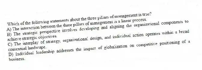 Which of the following statements about the three pillars of management is true?
A) The interaction between the three pillars of management is a linear process.
B) The strategic perspective involves developing and aligning the organizational components to achieve strategic objectives.
C) The interplay of strategy, organizational design, and individual action operates within a broad contextual landscape.
D) Individual leadership addresses the impact of globalization on competitive positioning of a business.