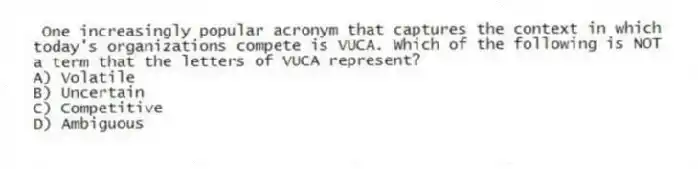  One increasingly popular acronym that captures the context in which today's organizations compete is VUCA. Which of the following is NOT a term that the letters of VUCA represent?
A) Volatile
B) Uncertain
C) Competitive
D) Ambiguous