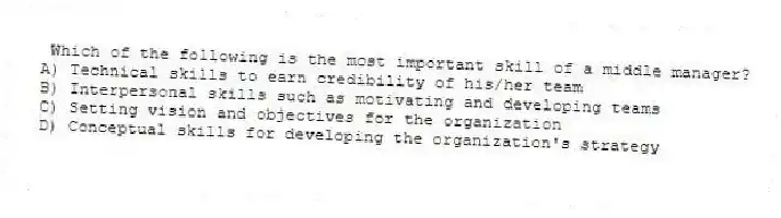 Which of the following is the most important skill of a middle manager?
A) Technical skills to earn credibility of his/her team
B) Interpersonal skills such as motivating and developing teams
C) Setting vision and objectives for the organization
D) Conceptual skills for developing the organization's strategy
