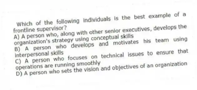 Which of the following individuals is the best example of a frontline supervisor?
A) A person who, along with other senior executives, develops the organization's strategy using conceptual skills
B) A person who develops and motivates his team using interpersonal skills
C) A person who focuses on technical issues to ensure that operations are running smoothly
D) A person who sets the vision and objectives of an organization