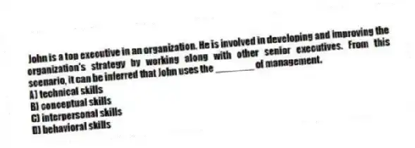 John is a top executive in an organization. He is involved in developing and improving the organization's strategy by working along with other senior executives. From this scenario, it can be inferred that John uses the _______ of management.
A) technical skills
B) conceptual skills
C) interpersonal skills
D) behavioral skills