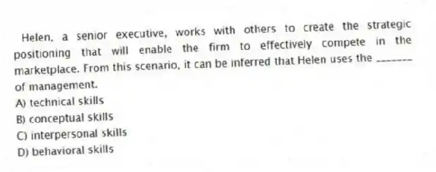 Helen, a senior executive, works with others to create the strategic positioning that will enable the firm to effectively compete in the marketplace. From this scenario, it can be inferred that Helen uses the _______ of management.
A) technical skills
B) conceptual skills
C) interpersonal skills
D) behavioral skills