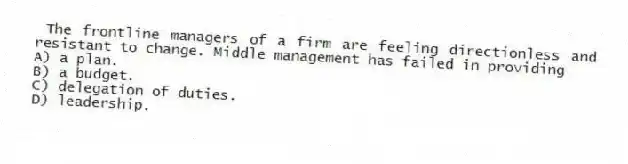  The frontline managers of a firm are feeling directionless and resistant to change. Middle management has failed in providing
A) a plan.
B) a budget.
C) delegation of duties.
D) leadership.