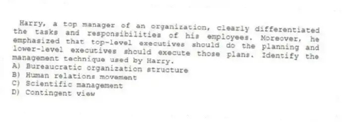 Harry, a top manager of an organization, clearly differentiated the tasks and responsibilities of his employees. Moreover, he emphasized that top-level executives should do the planning and lower-level executives should execute those plans. Identify the management technique used by Harry.
A) Bureaucratic organization structure
B) Human relations movement
C) Scientific management
D) Contingent view