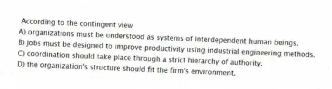 According to the contingent view
A) organizations must be understood as systems of interdependent human beings.
B) jobs must be designed to improve productivity using industrial engineering methods.
C) coordination should take place through a strict hierarchy of authority.
D) the organization's structure should fit the firm's environment.