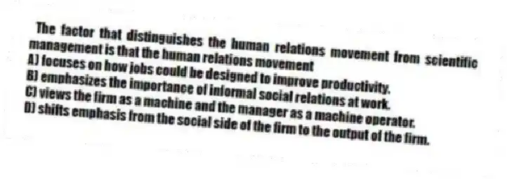 The factor that distinguishes the human relations movement from scientific management is that the human relations movement
A) focuses on how jobs could be designed to improve productivity.
B) emphasizes the importance of informal social relations at work.
C) views the firm as a machine and the manager as a machine operator.
D) shifts emphasis from the social side of the firm to the output of the firm.